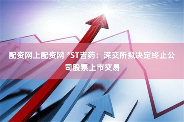配资网上配资网 *ST吉药：深交所拟决定终止公司股票上市交易
