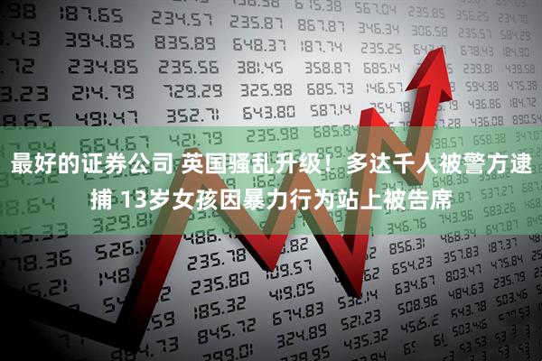 最好的证券公司 英国骚乱升级！多达千人被警方逮捕 13岁女孩因暴力行为站上被告席