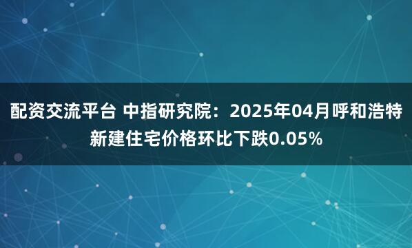 配资交流平台 中指研究院：2025年04月呼和浩特新建住宅价格环比下跌0.05%