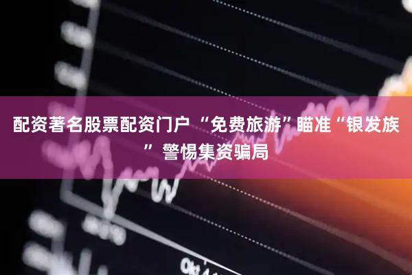 配资著名股票配资门户 “免费旅游”瞄准“银发族” 警惕集资骗局