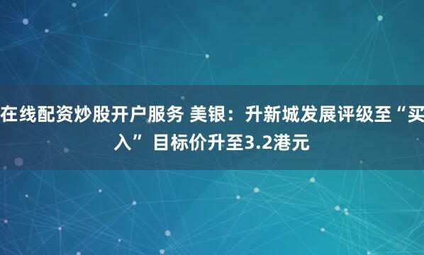 在线配资炒股开户服务 美银：升新城发展评级至“买入” 目标价升至3.2港元