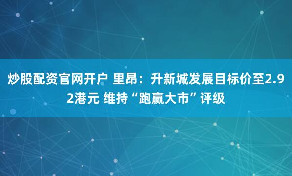 炒股配资官网开户 里昂：升新城发展目标价至2.92港元 维持“跑赢大市”评级